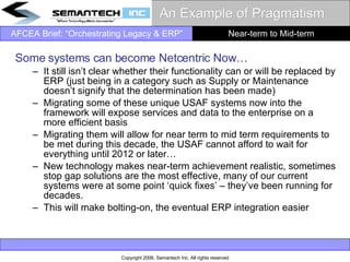 An Example of Pragmatism Some systems can become Netcentric Now… It still isn’t clear whether their functionality can or will be replaced by ERP (just being in a category such as Supply or Maintenance doesn’t signify that the determination has been made) Migrating some of these unique USAF systems now into the framework will expose services and data to the enterprise on a more efficient basis Migrating them will allow for near term to mid term requirements to be met during this decade, the USAF cannot afford to wait for everything until 2012 or later… New technology makes near-term achievement realistic, sometimes stop gap solutions are the most effective, many of our current systems were at some point ‘quick fixes’ – they’ve been running for decades.  This will make bolting-on, the eventual ERP integration easier Near-term to Mid-term 
