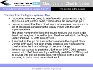 Musings of a  Chief Engineer The view from the legacy systems office I wondered who was going to interface with customers on day to day issues, not just the “to be,” where does the knowledge go ? I was concerned that there didn’t seem to be a clear mechanism or set of processes connecting the legacy PMOs with the ERP implementations The sheer number of offices and issues involved was even larger than I had imagined it would be (and I had worked within the Single Supply initiative, IL Data Strategy etc.) It seemed as though the assumptions made in the original Stock Control ERP study had been overly simplistic and not taken into consideration the true challenge of process change Whether we wanted to push the USAF to an ERP COTS process view or not, USAF business logic will likely push the COTS beyond its bounds into bolt-on integrations, yet where is all the analysis occurring to make those determinations ?  The devil is in the details 