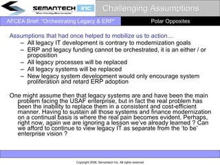 Challenging Assumptions  Assumptions that had once helped to mobilize us to action… All legacy IT development is contrary to modernization goals ERP and legacy funding cannot be orchestrated, it is an either / or proposition All legacy processes will be replaced All legacy systems will be replaced New legacy system development would only encourage system proliferation and retard ERP adoption One might assume then that legacy systems are and have been the main problem facing the USAF enterprise, but in fact the real problem has been the inability to replace them in a consistent and cost-efficient manner. Having to sustain all those systems and finance modernization on a continual basis is where the real pain becomes evident. Perhaps, right now, again we are ignoring a lesson we’ve already learned ? Can we afford to continue to view legacy IT as separate from the ‘to be’ enterprise vision ?  Polar Opposites 