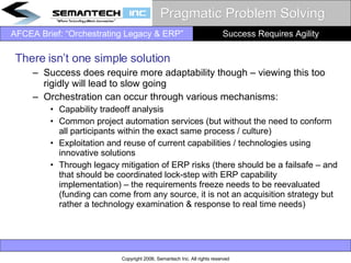 Pragmatic Problem Solving There isn’t one simple solution Success does require more adaptability though – viewing this too rigidly will lead to slow going Orchestration can occur through various mechanisms:  Capability tradeoff analysis  Common project automation services (but without the need to conform all participants within the exact same process / culture) Exploitation and reuse of current capabilities / technologies using innovative solutions  Through legacy mitigation of ERP risks (there should be a failsafe – and that should be coordinated lock-step with ERP capability implementation) – the requirements freeze needs to be reevaluated (funding can come from any source, it is not an acquisition strategy but rather a technology examination & response to real time needs)  Success Requires Agility  
