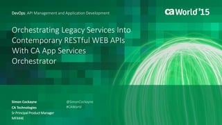 Orchestrating Legacy Services Into
Contemporary RESTful WEB APIs
With CA App Services
Orchestrator
Simon Cockayne
DevOps: API Management and Application Development
CA Technologies
Sr Principal Product Manager
MFX44E
@SimonCockayne
#CAWorld
 