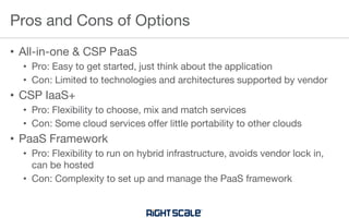 • All-in-one & CSP PaaS
• Pro: Easy to get started, just think about the application
• Con: Limited to technologies and architectures supported by vendor
• CSP IaaS+
• Pro: Flexibility to choose, mix and match services
• Con: Some cloud services offer little portability to other clouds
• PaaS Framework
• Pro: Flexibility to run on hybrid infrastructure, avoids vendor lock in,
can be hosted
• Con: Complexity to set up and manage the PaaS framework
Pros and Cons of Options
 