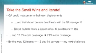 ©2015CloudBees,Inc.AllRightsReserved
Take the Small Wins and Iterate!
• QA could now perform their own deployments
– … and that’s how I became best friends with the QA manager 
– Saved multiple hours, 2-3x per sprint, 40 developers == $$$
• … and 12.8% code coverage  71% code coverage
• By the way, 12 teams == 12 dev-int servers --- my next challenge
 