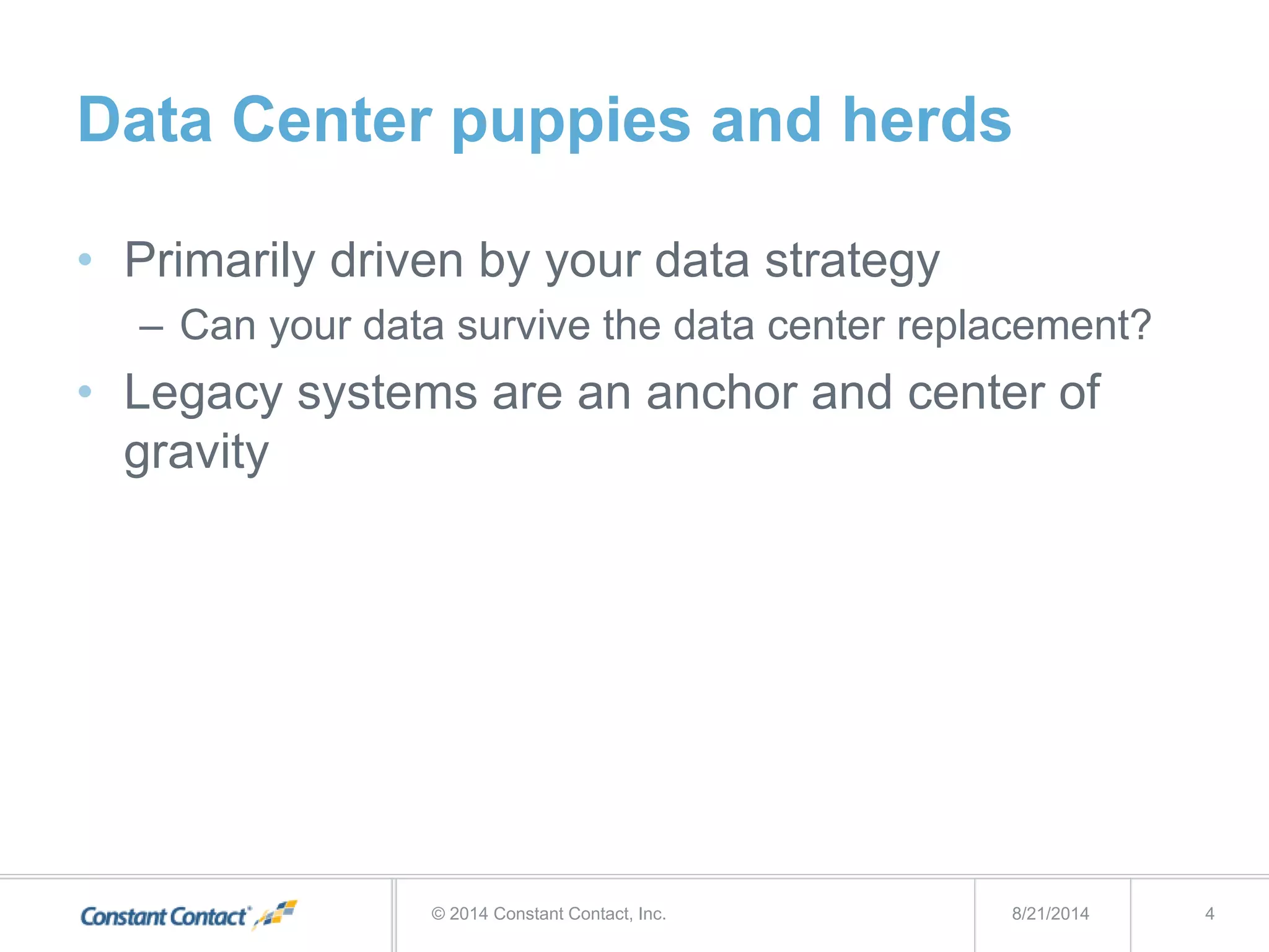 Data Center puppies and herds
• Primarily driven by your data strategy
– Can your data survive the data center replacement?
• Legacy systems are an anchor and center of
gravity
8/21/2014© 2014 Constant Contact, Inc. 4