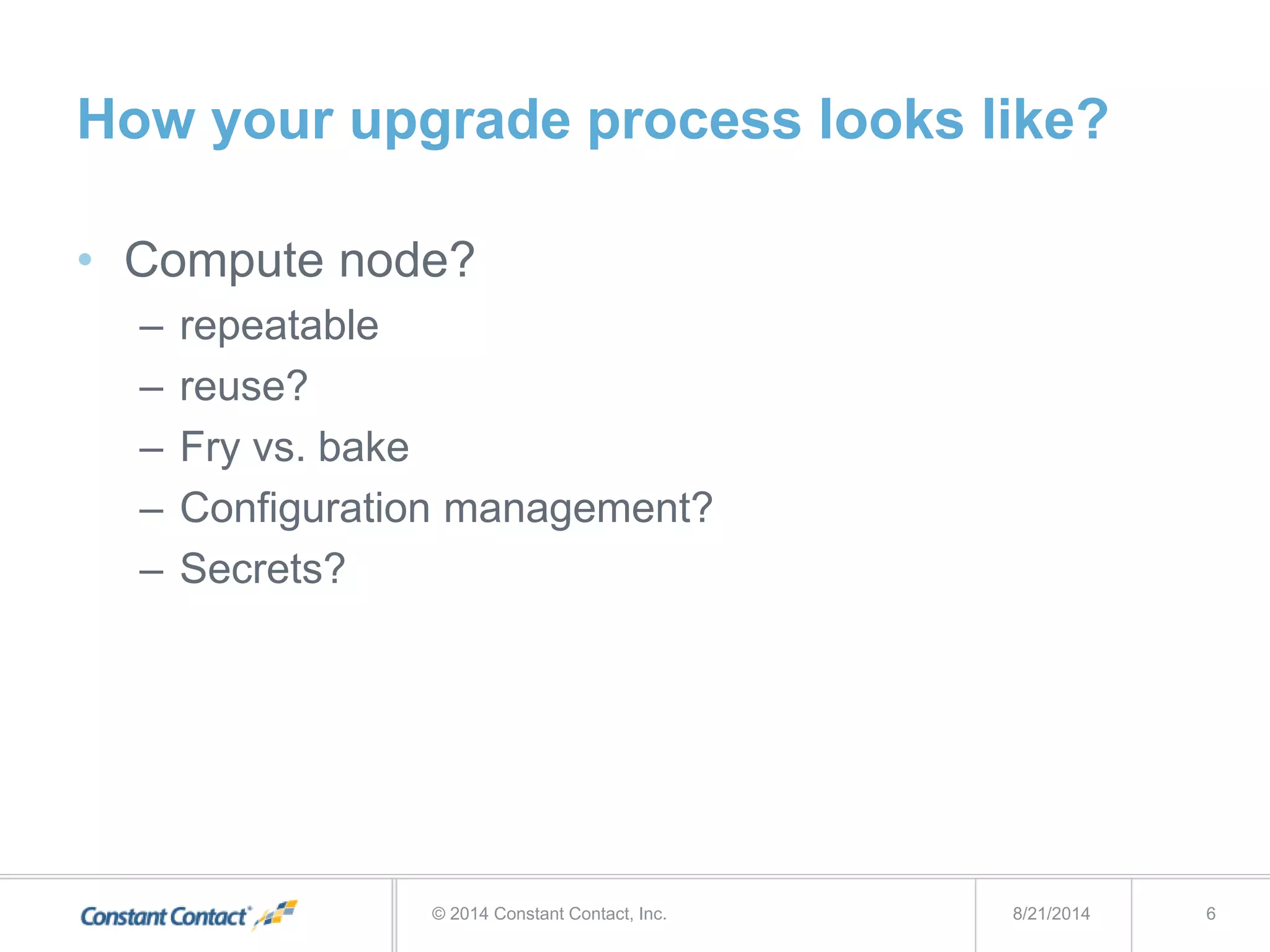How your upgrade process looks like?
• Compute node?
– repeatable
– reuse?
– Fry vs. bake
– Configuration management?
– Secrets?
8/21/2014© 2014 Constant Contact, Inc. 6