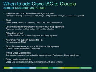 © 2011 Cisco and/or its affiliates. All rights reserved. Cisco Confidential 39
• Integration with IT Operations & Management Tools
HelpDesk/Ticketing, Monitoring, CMDB, Image Configuration & Lifecycle, Access Management
• XaaS
Single service catalog incorporating ITaaS, PaaS, and combinations
• Customizable approval processes and/or multi-step approvals
Approvals based on multiple factors with conditional paths
• Billing/Chargeback
Complex/Multiple cost models, integration with billing systems
• Network device support outside the Pod
(i.e. core network, NSM)
• Cloud Platform Management or Multi-cloud Management
vCenter Director, OpenStack, CloudStack
• Hybrid Cloud Management
Orchestration across private and public clouds (Amazon, Rackspace, vCloud-based, etc.)
• Other cloud customizations
Cisco IAC excels at extensibility and integrations with other systems
 