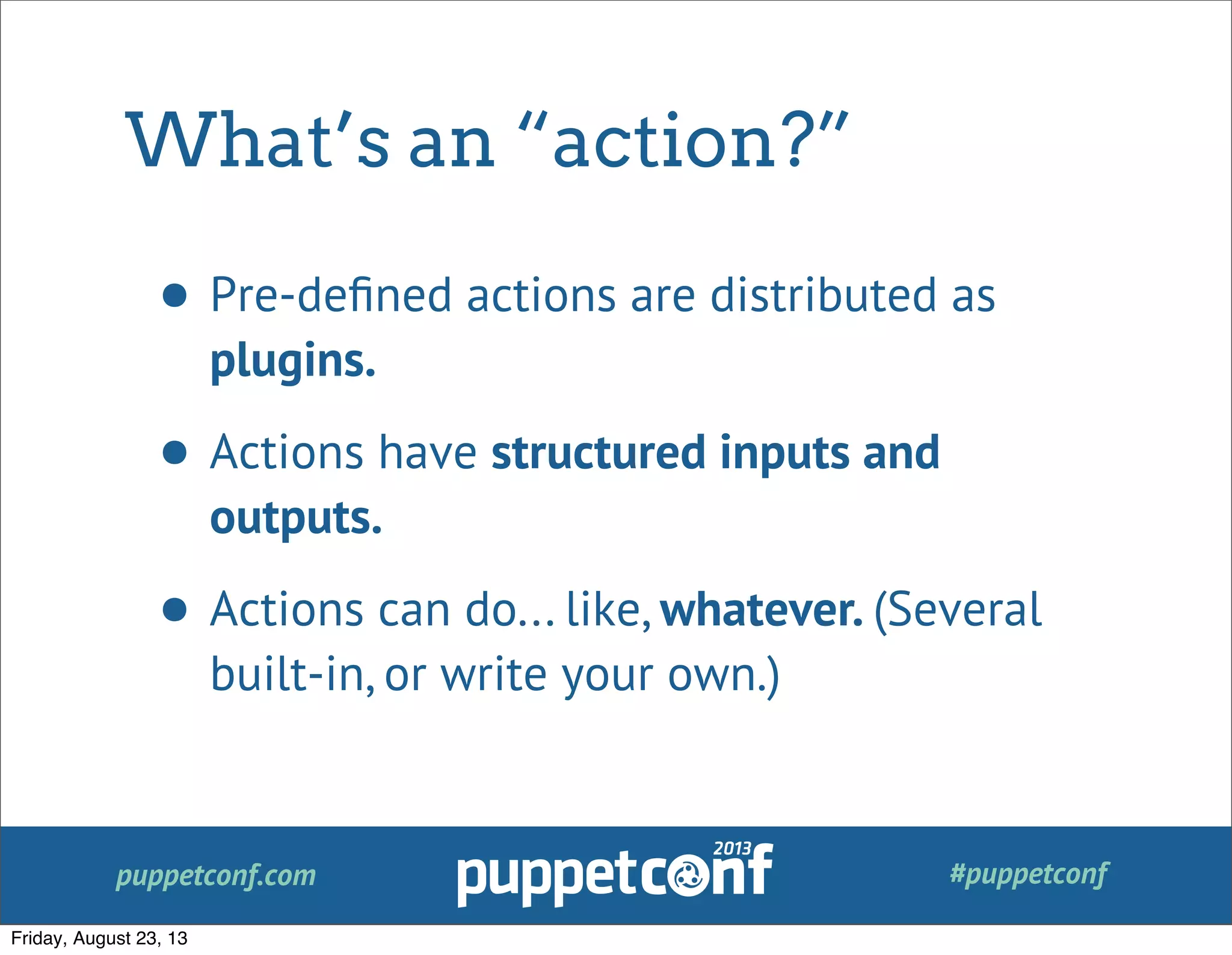 puppetconf.com #puppetconf
What’s an “action?”
• Pre-deﬁned actions are distributed as
plugins.
• Actions have structured inputs and
outputs.
• Actions can do... like, whatever. (Several
built-in, or write your own.)
Friday, August 23, 13
 