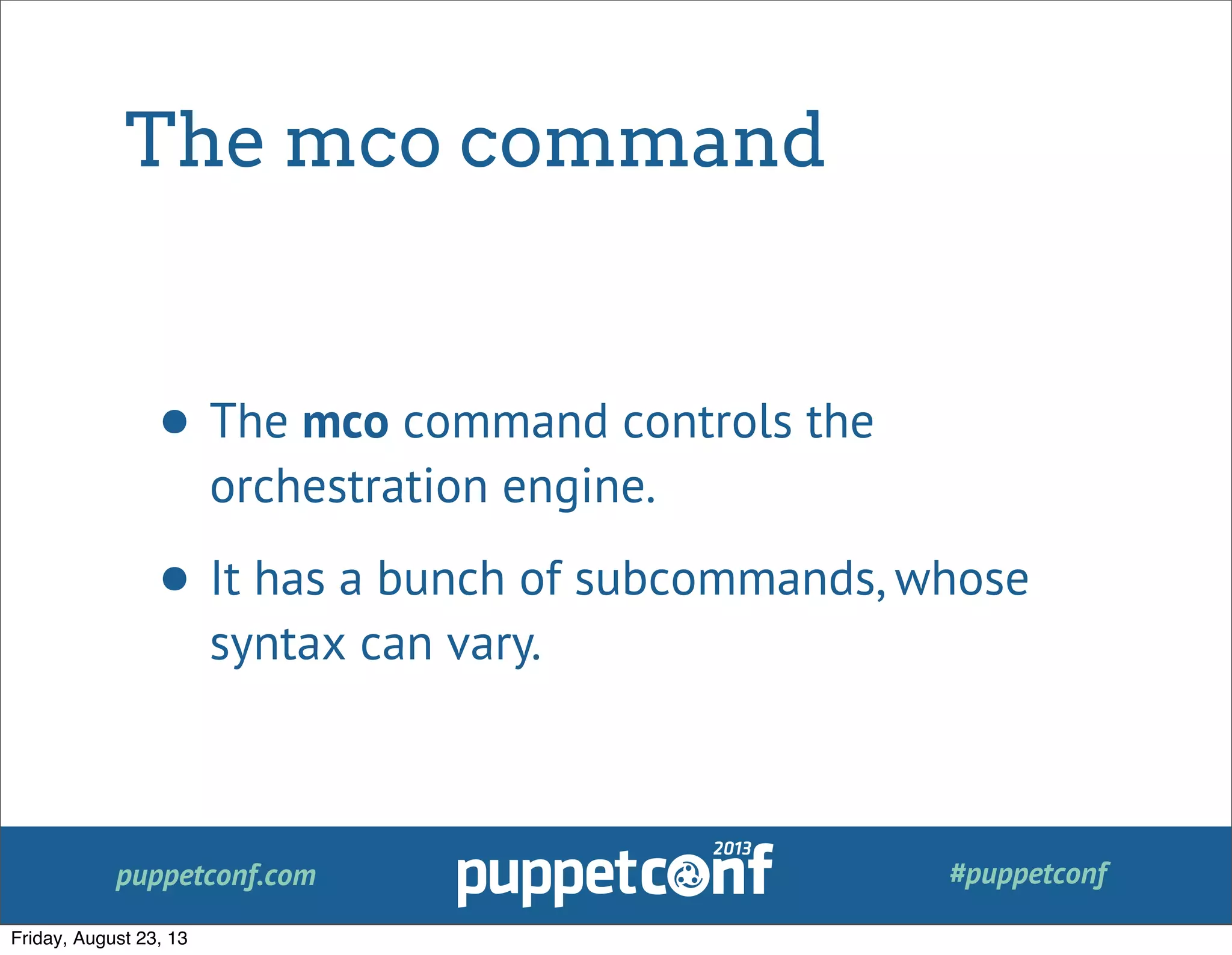 puppetconf.com #puppetconf
The mco command
• The mco command controls the
orchestration engine.
• It has a bunch of subcommands, whose
syntax can vary.
Friday, August 23, 13
 
