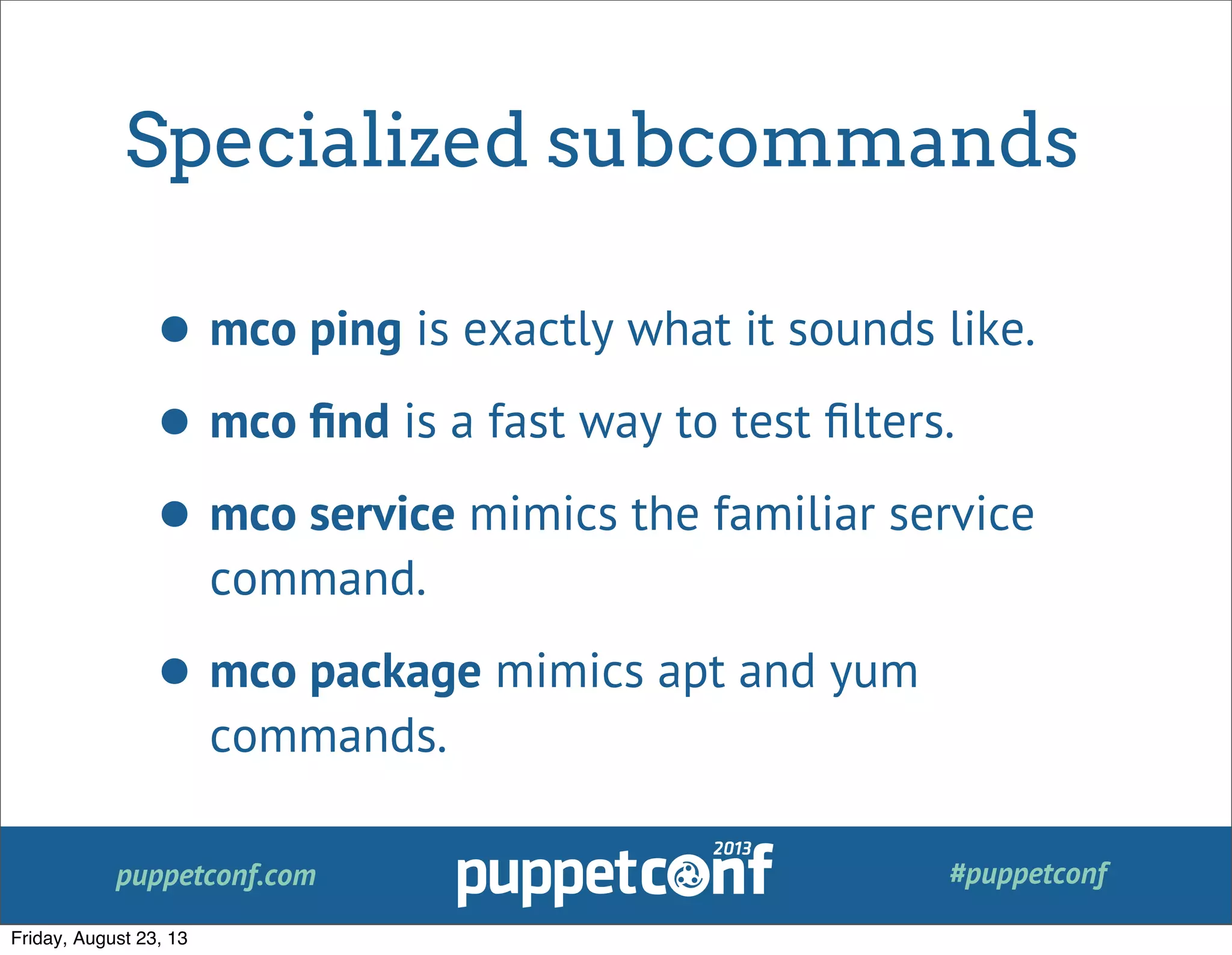 puppetconf.com #puppetconf
Specialized subcommands
• mco ping is exactly what it sounds like.
• mco ﬁnd is a fast way to test ﬁlters.
• mco service mimics the familiar service
command.
• mco package mimics apt and yum
commands.
Friday, August 23, 13
 
