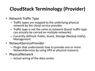CloudStack Terminology (Provider)
• Network Traffic Type
   – Traffic types are mapped to the underlying physical
     network by the cloud service provider.
   – Traffic type is not the same as network (Guest traffic type
     can actually be carried on multiple networks)
   – Currently defined: Public, Guest, Storage (Backup really),
     Management
• NetworkServiceProvider
   – Plugin that understands how to provide one or more
     NetworkServices by using VPX or physical resource.
• PhysicalNetwork
   – Actual wiring of the data center.
 