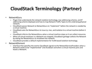 CloudStack Terminology (Partner)
•   NetworkGuru
     – Plugin that understands the network isolation technology, mac addressing scheme, and IP
       addressing scheme deployed and how to map Network Traffic Types to the underlying physical
       network.
     – CloudStack passes Network to NetworkGuru to “implement” before the network is needed by
       a virtual machine.
     – CloudStack asks the NetworkGuru to issue ip, mac, and isolation to a virtual machine before it
       starts.
     – CloudStack informs the NetworkGuru when a virtual machine stops so it can collect resources.
     – When all virtual machines in a Network are stopped, CloudStack garbage-collects the Network
       by asking the NetworkGuru to shutdown the network.
     – CloudStack provides a default implementation for VLAN based isolation technology.
•   NetworkElement
     – Interface that specifies the events CloudStack signals to the NetworkServiceProviders when a
       Network needs to be “implemented” and shutdown and when a virtual machine joins and
       leaves a Network.
 