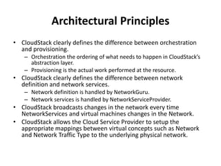 Architectural Principles
• CloudStack clearly defines the difference between orchestration
  and provisioning.
   – Orchestration the ordering of what needs to happen in CloudStack’s
     abstraction layer.
   – Provisioning is the actual work performed at the resource.
• CloudStack clearly defines the difference between network
  definition and network services.
   – Network definition is handled by NetworkGuru.
   – Network services is handled by NetworkServiceProvider.
• CloudStack broadcasts changes in the network every time
  NetworkServices and virtual machines changes in the Network.
• CloudStack allows the Cloud Service Provider to setup the
  appropriate mappings between virtual concepts such as Network
  and Network Traffic Type to the underlying physical network.
 