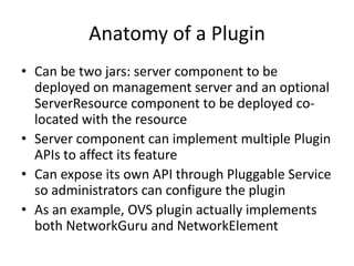 Anatomy of a Plugin
• Can be two jars: server component to be
  deployed on management server and an optional
  ServerResource component to be deployed co-
  located with the resource
• Server component can implement multiple Plugin
  APIs to affect its feature
• Can expose its own API through Pluggable Service
  so administrators can configure the plugin
• As an example, OVS plugin actually implements
  both NetworkGuru and NetworkElement
 