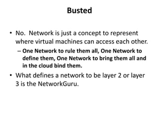 Busted

• No. Network is just a concept to represent
  where virtual machines can access each other.
  – One Network to rule them all, One Network to
    define them, One Network to bring them all and
    in the cloud bind them.
• What defines a network to be layer 2 or layer
  3 is the NetworkGuru.
 