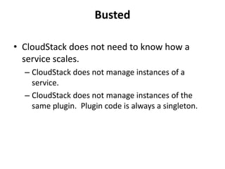 Busted

• CloudStack does not need to know how a
  service scales.
  – CloudStack does not manage instances of a
    service.
  – CloudStack does not manage instances of the
    same plugin. Plugin code is always a singleton.
 