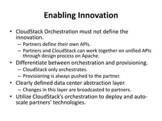 Enabling Innovation
• CloudStack Orchestration must not define the
  innovation.
   – Partners define their own APIs.
   – Partners and CloudStack can work together on unified APIs
     through design process on Apache.
• Differentiate between orchestration and provisioning.
   – CloudStack only orchestrates.
   – Provisioning is always pushed to the partner.
• Clearly defined data center abstraction layer.
   – Changes in this layer are broadcasted to partners.
• Utilize CloudStack’s orchestration to deploy and auto-
  scale partners’ technologies.
 