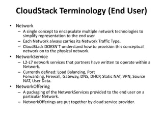CloudStack Terminology (End User)
• Network
   – A single concept to encapsulate multiple network technologies to
     simplify representation to the end user.
   – Each Network always carries its Network Traffic Type.
   – CloudStack DOESN’T understand how to provision this conceptual
     network on to the physical network.
• NetworkService
   – L2-L7 network services that partners have written to operate within a
     Network.
   – Currently defined: Load Balancing, Port
     Forwarding, Firewall, Gateway, DNS, DHCP, Static NAT, VPN, Source
     NAT, User Data.
• NetworkOffering
   – A packaging of the NetworkServices provided to the end user on a
     particular Network.
   – NetworkOfferings are put together by cloud service provider.
 
