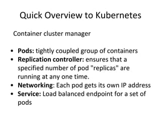 Quick Overview to Kubernetes
Container cluster manager
• Pods: tightly coupled group of containers
• Replication controller: ensures that a
specified number of pod "replicas" are
running at any one time.
• Networking: Each pod gets its own IP address
• Service: Load balanced endpoint for a set of
pods
 