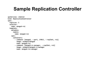 Sample Replication Controller
apiVersion: v1beta3
kind: ReplicationController
spec:
replicas: 5
selector:
name: mongod-rs1
template:
metadata:
labels:
name: mongod-rs1
spec:
containers:
- command: [mongod, --port, 27017, --replSet, rs1]
image: example/mongod
name: mongod-rs1
- command: [mongod-rs-manager, --replSet, rs1]
image: example/mongod-rs-manager
name: mongod-rs1-manager
 