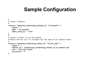 Sample Configuration
#
# Create a Network
#
resource "openstack_networking_network_v2" "tf_network" {
region = ""
name = "tf_network"
admin_state_up = "true"
}
#
# Create a subnet in our new network
# Notice here we use a TF variable for the name of our network above.
#
resource "openstack_networking_subnet_v2" "tf_net_sub1" {
region = ""
network_id = "${openstack_networking_network_v2.tf_network.id}"
cidr = "192.168.1.0/24"
ip_version = 4
}
 