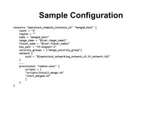 Sample Configuration
resource "openstack_compute_instance_v2" "mongod_host" {
count = "3"
region = ""
name = "mongod_host"
image_name = "${var.image_name}"
flavor_name = "${var.flavor_name}"
key_pair = "tf-keypair-1"
security_groups = ["mongo_security_group"]
network {
uuid = "${openstack_networking_network_v2.tf_network.id}"
}
...
provisioner "remote-exec" {
scripts = [
"scripts/install_mongo.sh"
"start_mongod.sh"
]
}
}
 