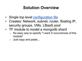 Solution Overview
• Single top level configuration file
• Creates: Network, subnet, router, floating IP,
security groups, VMs, LBaaS pool
• TF module to model a mongodb shard
– No easy way to specify "I want X occurrences of this
module"
– Just copy and paste...
 