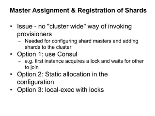 Master Assignment & Registration of Shards
• Issue - no "cluster wide" way of invoking
provisioners
– Needed for configuring shard masters and adding
shards to the cluster
• Option 1: use Consul
– e.g. first instance acquires a lock and waits for other
to join
• Option 2: Static allocation in the
configuration
• Option 3: local-exec with locks
 