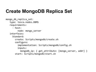 Create MongoDB Replica Set
mongo_db_replica_set:
type: tosca.nodes.DBMS
requirements:
- host:
node: mongo_server
interfaces:
Standard:
create: Scripts/mongodb/create.sh
configure:
implementation: Scripts/mongodb/config.sh
inputs:
mongodb_ip: { get_attribute: [mongo_server, addr] }
start: Scripts/mongodb/start.sh
 