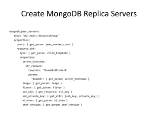 Create MongoDB Replica Servers
mongodb_peer_servers:
type: "OS::Heat::ResourceGroup"
properties:
count: { get_param: peer_server_count }
resource_def:
type: { get_param: child_template }
properties:
server_hostname:
str_replace:
template: '%name%-0%index%'
params:
'%name%': { get_param: server_hostname }
image: { get_param: image }
flavor: { get_param: flavor }
ssh_key: { get_resource: ssh_key }
ssh_private_key: { get_attr: [ssh_key, private_key] }
kitchen: { get_param: kitchen }
chef_version: { get_param: chef_version }
 