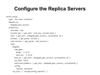 Configure the Replica Servers
server_setup:
type: "OS::Heat::ChefSolo"
depends_on:
- mongodb_peer_servers
properties:
username: root
private_key: { get_attr: [ssh_key, private_key] }
host: { get_attr: [mongodb_peer_servers, accessIPv4, 0] }
kitchen: { get_param: kitchen }
chef_version: { get_param: chef_version }
node:
mongodb:
ruby_gems:
mongo: '1.12.0'
bson_ext: '1.12.0'
bind_ip: { get_attr: [mongodb_peer_servers, privateIPv4, 0] }
use_fqdn: false
replicaset_members: { get_attr: [mongodb_peer_servers, privateIPv4] }
config:
replset: myreplset
run_list: [ "recipe[config_replset]" ]
 