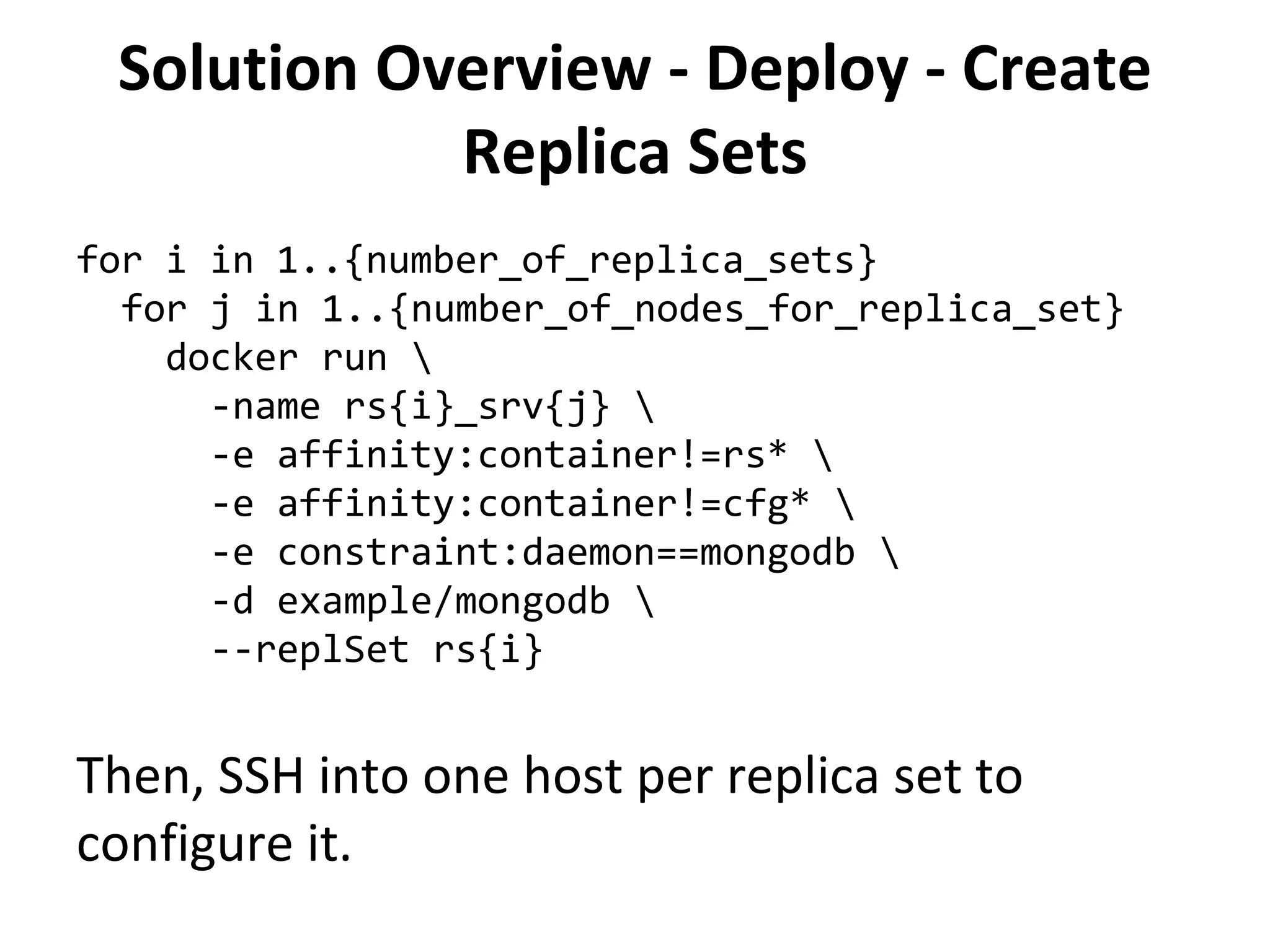 Solution Overview - Deploy - Create
Replica Sets
for i in 1..{number_of_replica_sets}
for j in 1..{number_of_nodes_for_replica_set}
docker run 
-name rs{i}_srv{j} 
-e affinity:container!=rs* 
-e affinity:container!=cfg* 
-e constraint:daemon==mongodb 
-d example/mongodb 
--replSet rs{i}
Then, SSH into one host per replica set to
configure it.
 