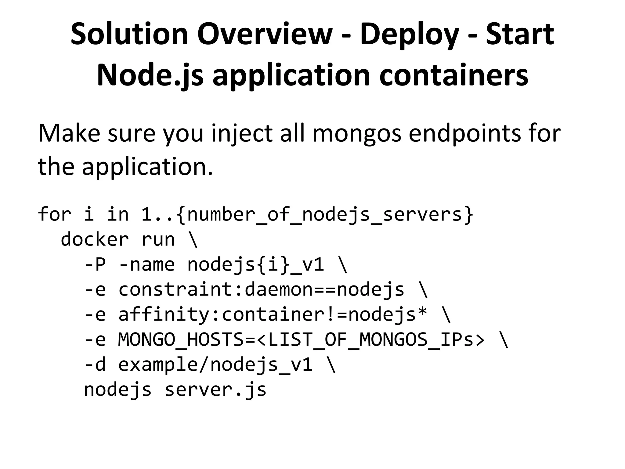 Solution Overview - Deploy - Start
Node.js application containers
Make sure you inject all mongos endpoints for
the application.
for i in 1..{number_of_nodejs_servers}
docker run 
-P -name nodejs{i}_v1 
-e constraint:daemon==nodejs 
-e affinity:container!=nodejs* 
-e MONGO_HOSTS=<LIST_OF_MONGOS_IPs> 
-d example/nodejs_v1 
nodejs server.js
 