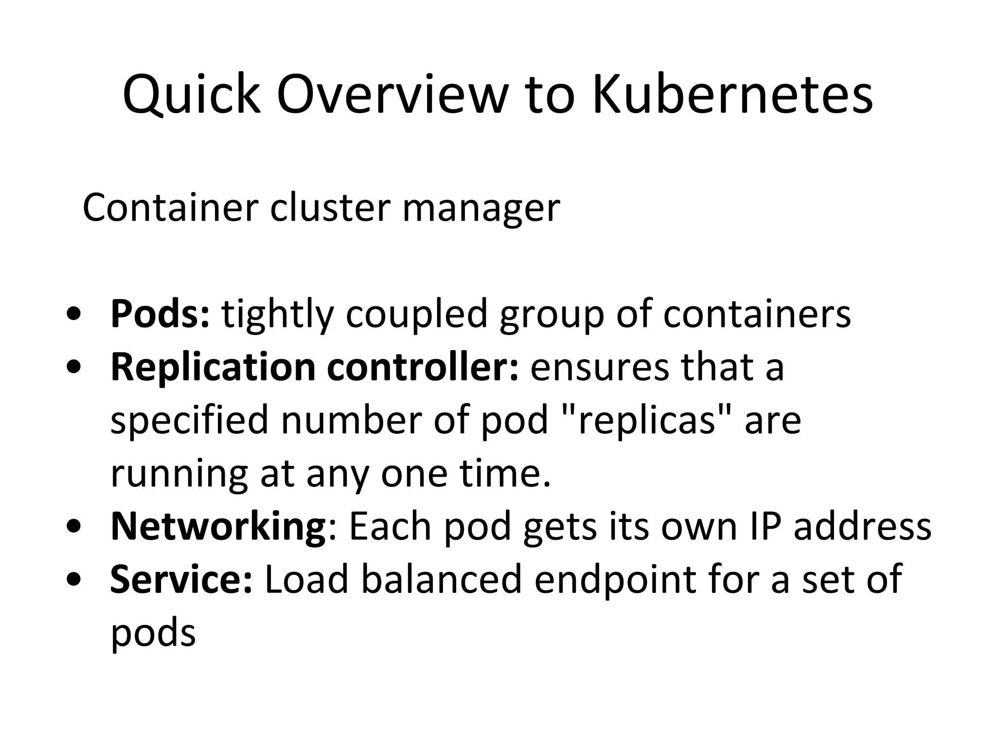Quick Overview to Kubernetes
Container cluster manager
• Pods: tightly coupled group of containers
• Replication controller: ensures that a
specified number of pod "replicas" are
running at any one time.
• Networking: Each pod gets its own IP address
• Service: Load balanced endpoint for a set of
pods
 