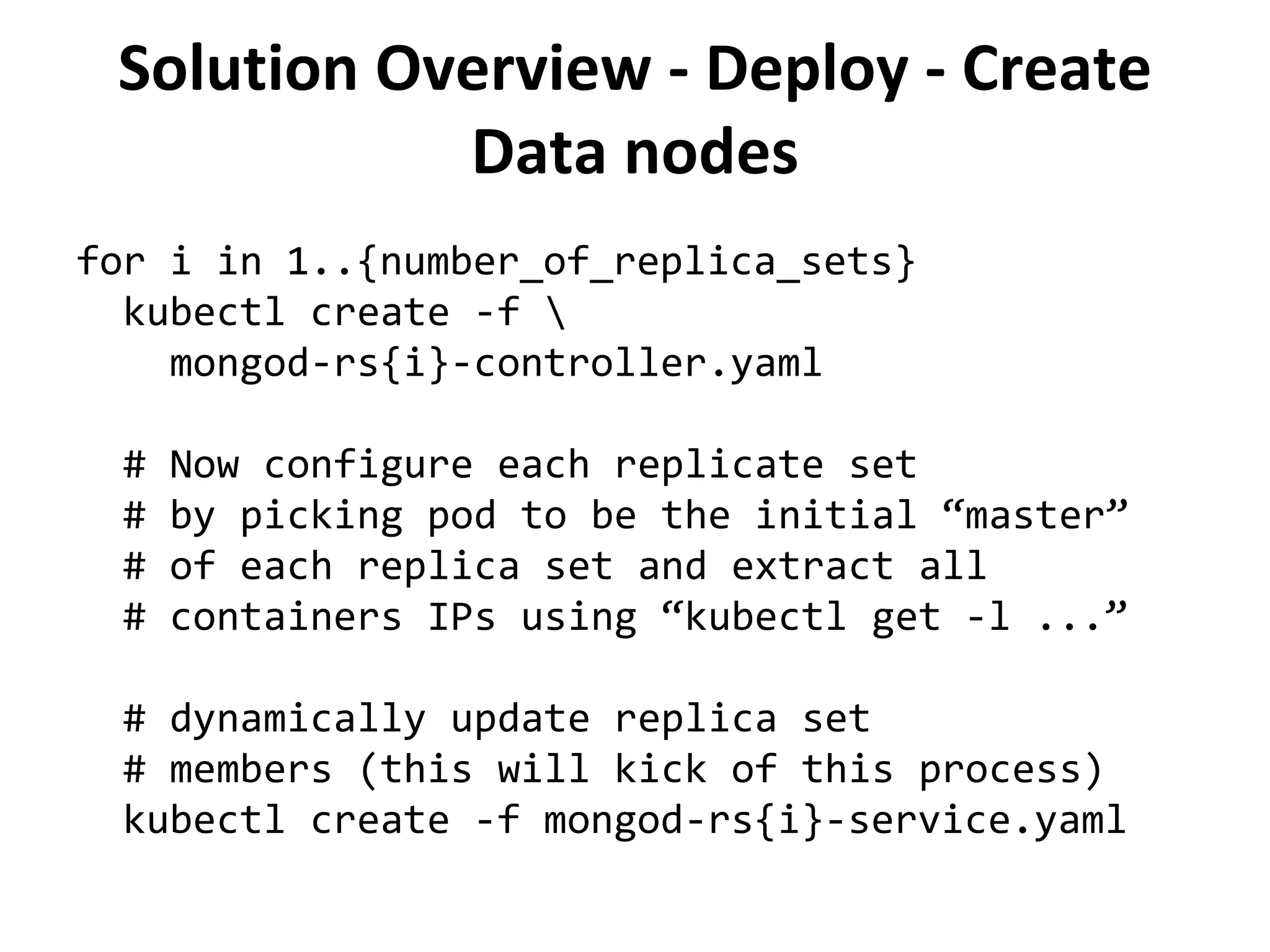Solution Overview - Deploy - Create
Data nodes
for i in 1..{number_of_replica_sets}
kubectl create -f 
mongod-rs{i}-controller.yaml
# Now configure each replicate set
# by picking pod to be the initial “master”
# of each replica set and extract all
# containers IPs using “kubectl get -l ...”
# dynamically update replica set
# members (this will kick of this process)
kubectl create -f mongod-rs{i}-service.yaml
 