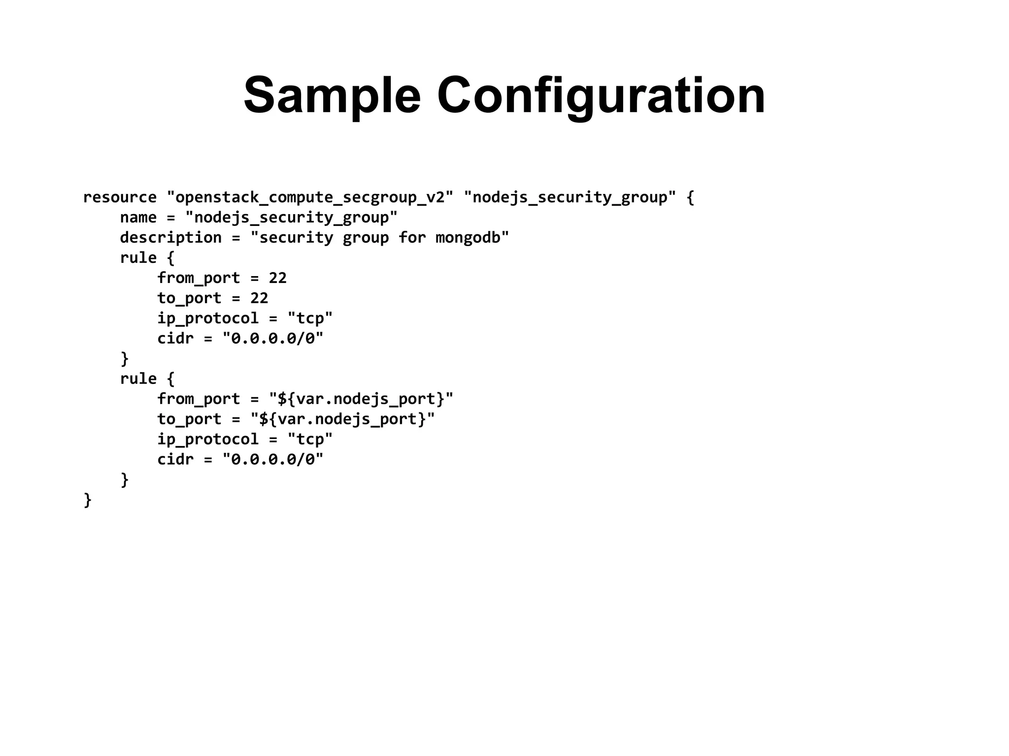 Sample Configuration
resource "openstack_compute_secgroup_v2" "nodejs_security_group" {
name = "nodejs_security_group"
description = "security group for mongodb"
rule {
from_port = 22
to_port = 22
ip_protocol = "tcp"
cidr = "0.0.0.0/0"
}
rule {
from_port = "${var.nodejs_port}"
to_port = "${var.nodejs_port}"
ip_protocol = "tcp"
cidr = "0.0.0.0/0"
}
}
 