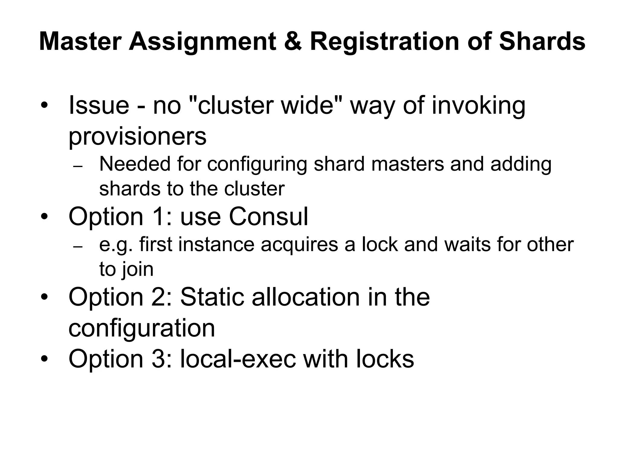 Master Assignment & Registration of Shards
• Issue - no "cluster wide" way of invoking
provisioners
– Needed for configuring shard masters and adding
shards to the cluster
• Option 1: use Consul
– e.g. first instance acquires a lock and waits for other
to join
• Option 2: Static allocation in the
configuration
• Option 3: local-exec with locks
 
