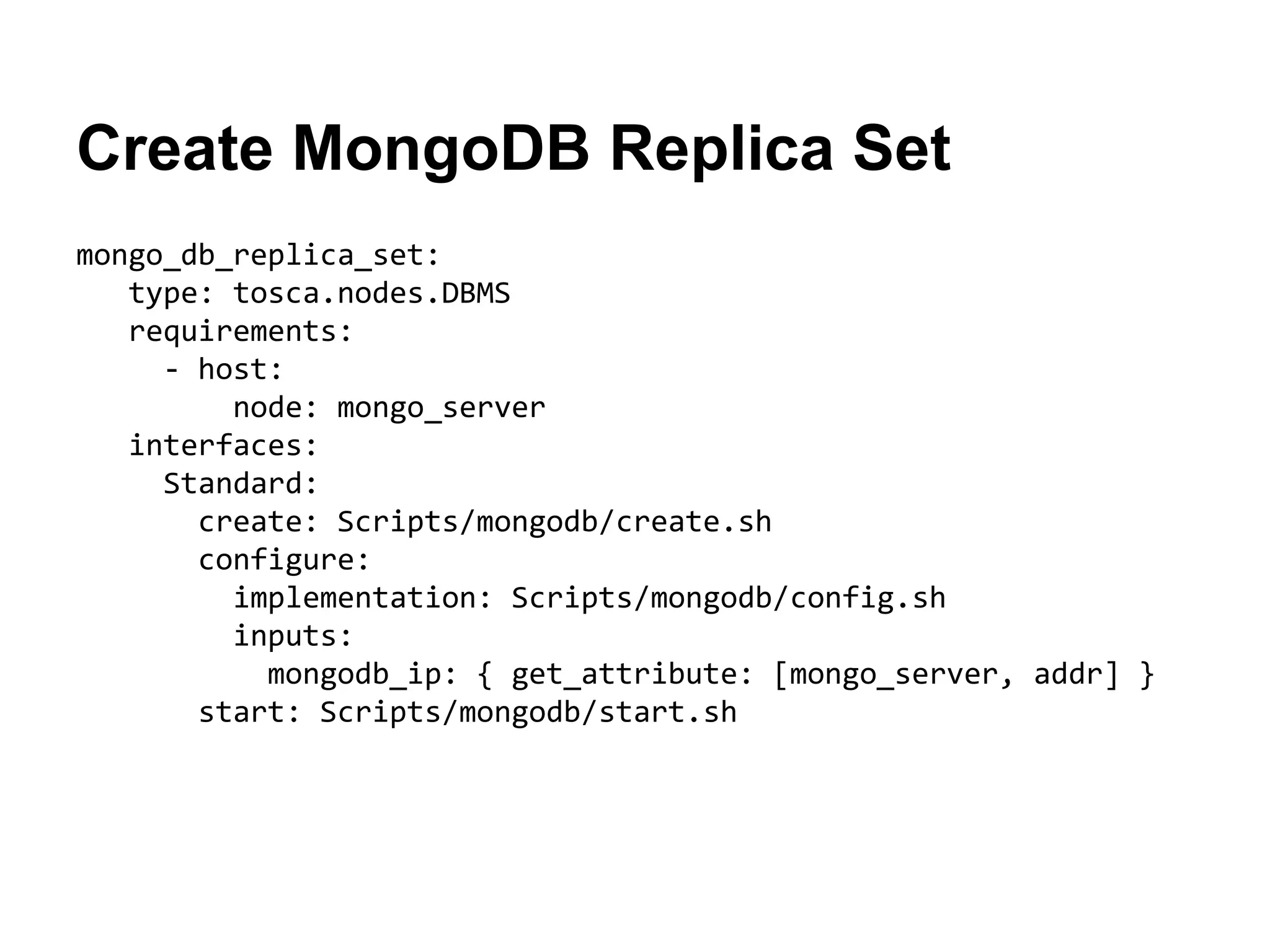 Create MongoDB Replica Set
mongo_db_replica_set:
type: tosca.nodes.DBMS
requirements:
- host:
node: mongo_server
interfaces:
Standard:
create: Scripts/mongodb/create.sh
configure:
implementation: Scripts/mongodb/config.sh
inputs:
mongodb_ip: { get_attribute: [mongo_server, addr] }
start: Scripts/mongodb/start.sh
 