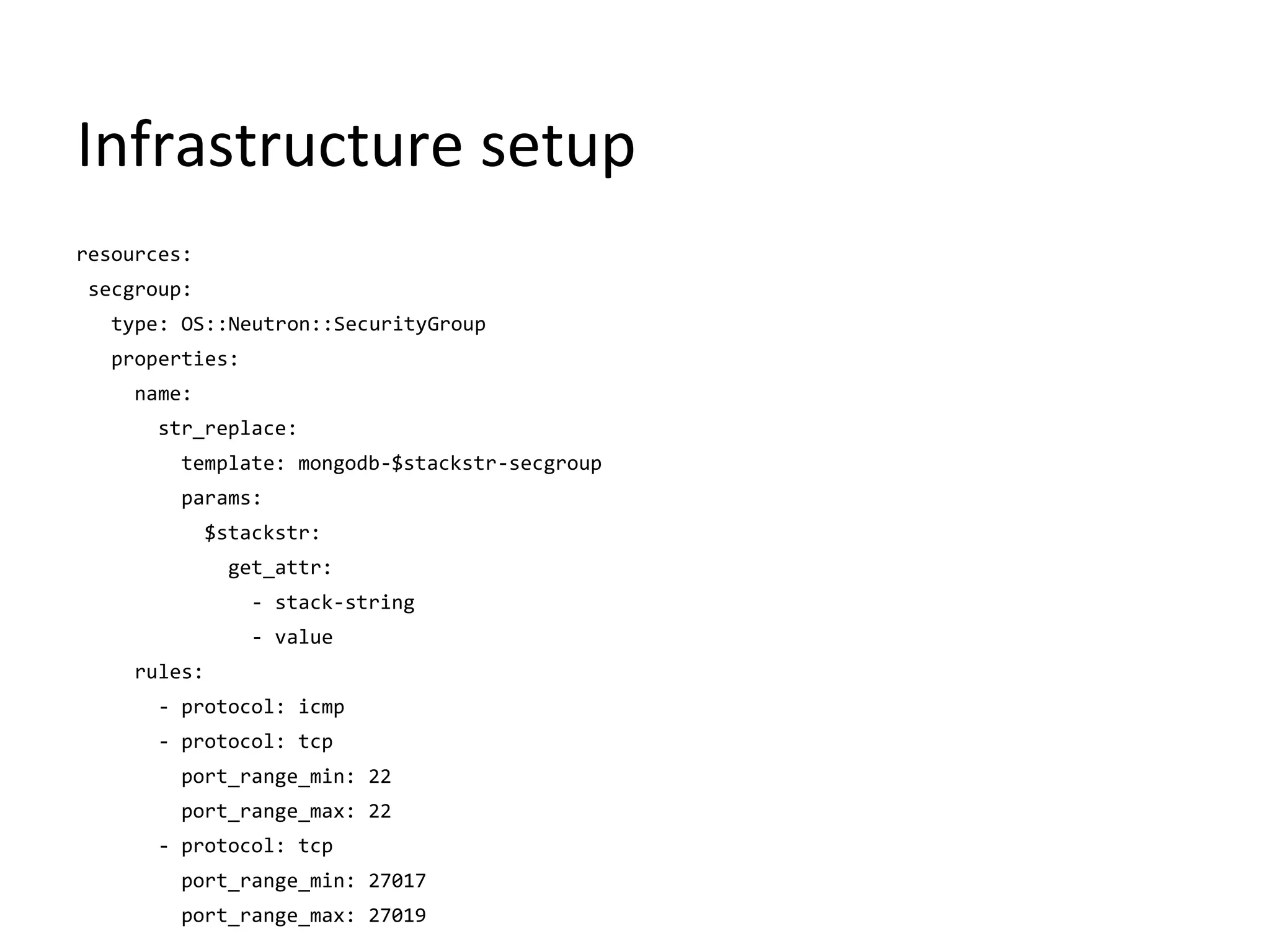 Infrastructure setup
resources:
secgroup:
type: OS::Neutron::SecurityGroup
properties:
name:
str_replace:
template: mongodb-$stackstr-secgroup
params:
$stackstr:
get_attr:
- stack-string
- value
rules:
- protocol: icmp
- protocol: tcp
port_range_min: 22
port_range_max: 22
- protocol: tcp
port_range_min: 27017
port_range_max: 27019
 