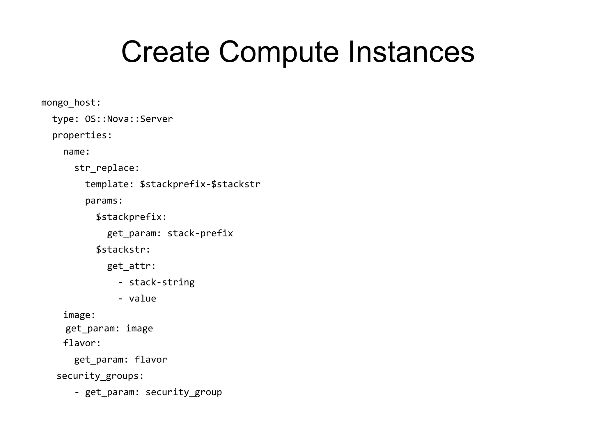 Create Compute Instances
mongo_host:
type: OS::Nova::Server
properties:
name:
str_replace:
template: $stackprefix-$stackstr
params:
$stackprefix:
get_param: stack-prefix
$stackstr:
get_attr:
- stack-string
- value
image:
get_param: image
flavor:
get_param: flavor
security_groups:
- get_param: security_group
 