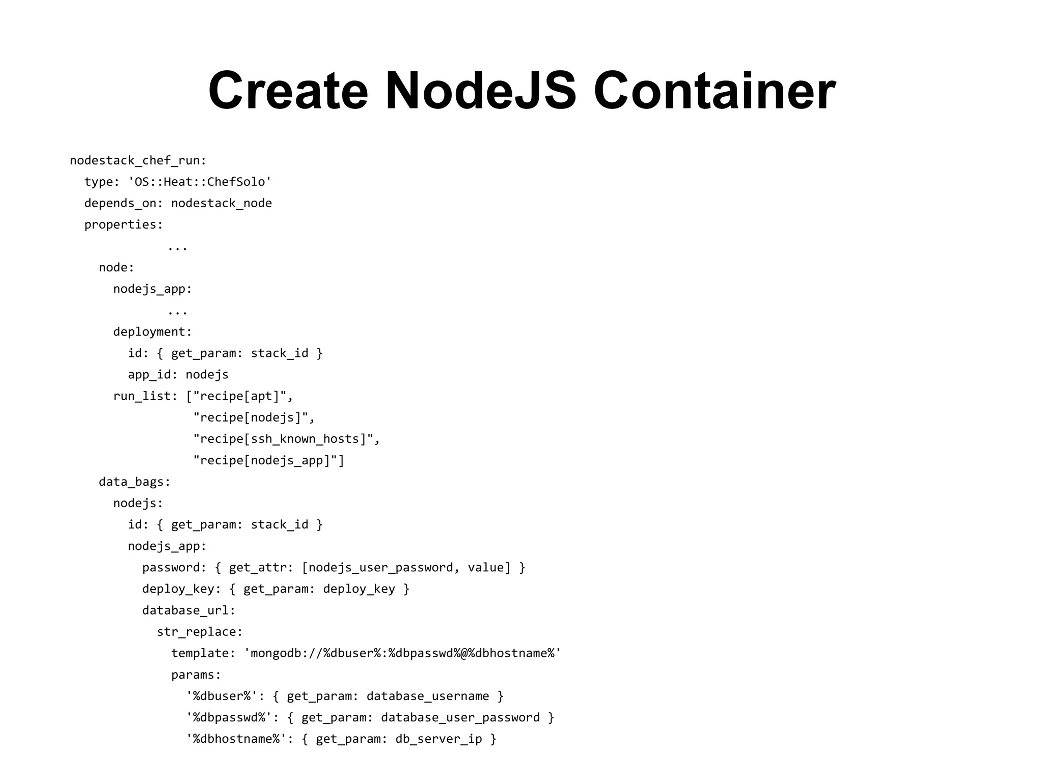 Create NodeJS Container
nodestack_chef_run:
type: 'OS::Heat::ChefSolo'
depends_on: nodestack_node
properties:
...
node:
nodejs_app:
...
deployment:
id: { get_param: stack_id }
app_id: nodejs
run_list: ["recipe[apt]",
"recipe[nodejs]",
"recipe[ssh_known_hosts]",
"recipe[nodejs_app]"]
data_bags:
nodejs:
id: { get_param: stack_id }
nodejs_app:
password: { get_attr: [nodejs_user_password, value] }
deploy_key: { get_param: deploy_key }
database_url:
str_replace:
template: 'mongodb://%dbuser%:%dbpasswd%@%dbhostname%'
params:
'%dbuser%': { get_param: database_username }
'%dbpasswd%': { get_param: database_user_password }
'%dbhostname%': { get_param: db_server_ip }
 