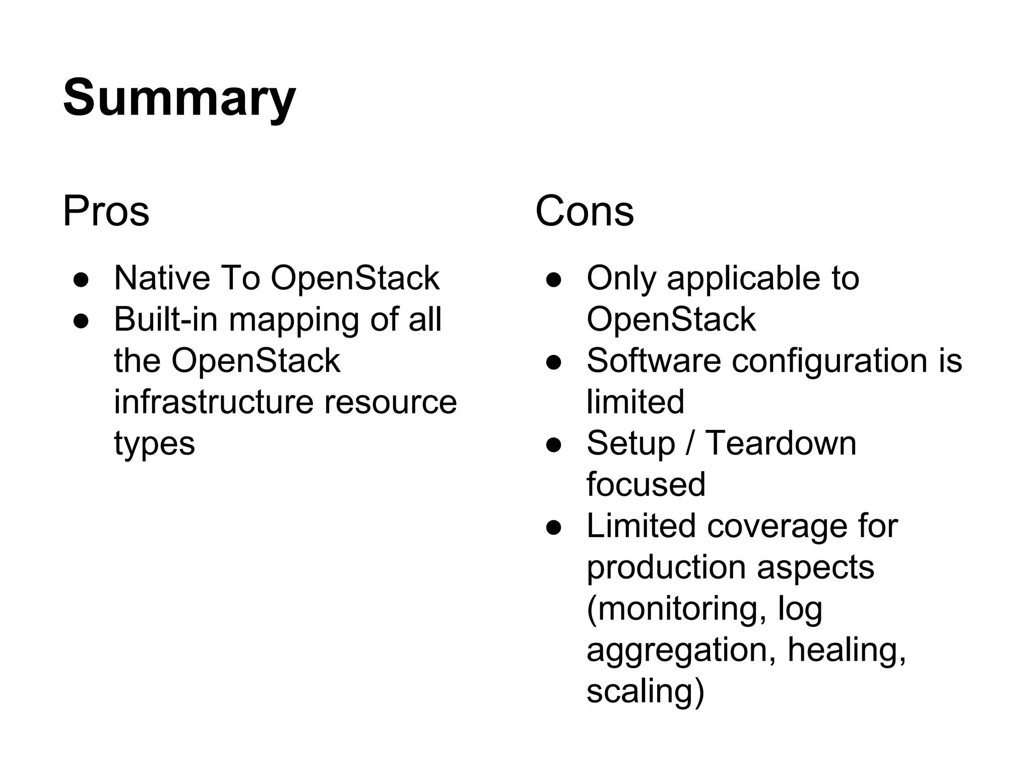 Summary
Pros
● Native To OpenStack
● Built-in mapping of all
the OpenStack
infrastructure resource
types
Cons
● Only applicable to
OpenStack
● Software configuration is
limited
● Setup / Teardown
focused
● Limited coverage for
production aspects
(monitoring, log
aggregation, healing,
scaling)
 