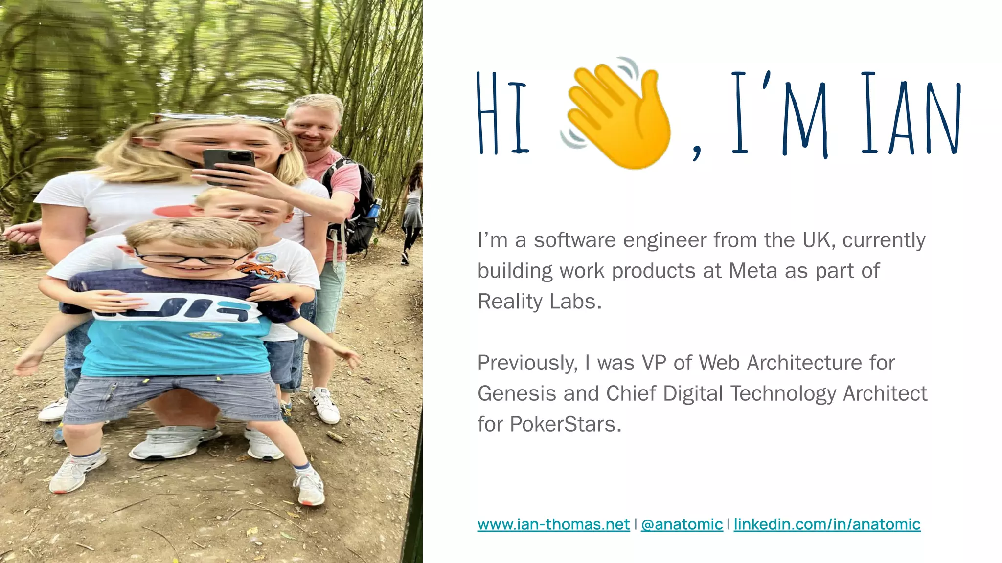 Hi 👋, I’m Ian
I’m a software engineer from the UK, currently
building work products at Meta as part of
Reality Labs.
Previously, I was VP of Web Architecture for
Genesis and Chief Digital Technology Architect
for PokerStars.
www.ian-thomas.net | @anatomic | linkedin.com/in/anatomic
 