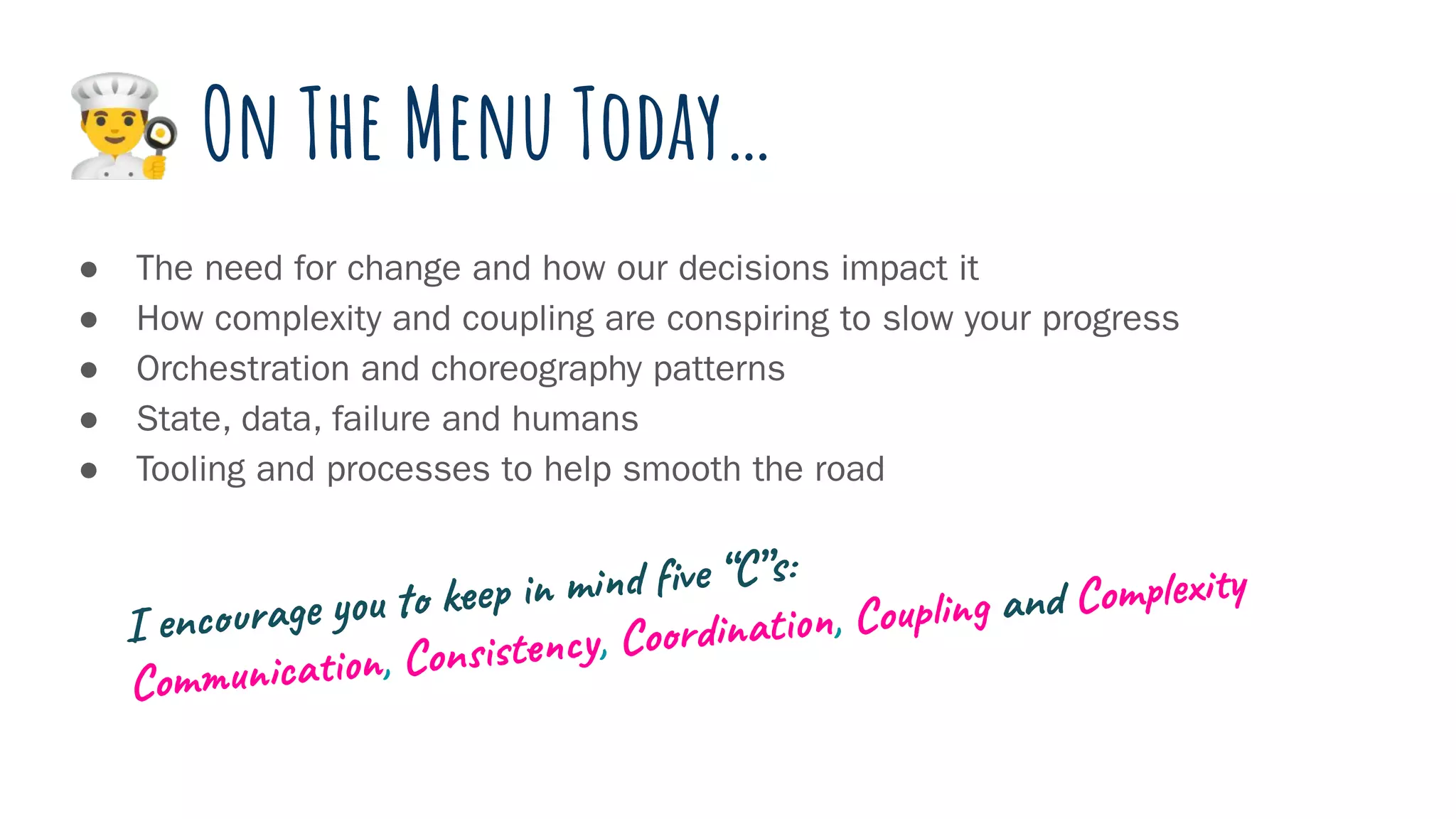 󰞽 On The Menu Today…
● The need for change and how our decisions impact it
● How complexity and coupling are conspiring to slow your progress
● Orchestration and choreography patterns
● State, data, failure and humans
● Tooling and processes to help smooth the road
I encourage you to keep in mind ﬁve “C”s:
Communication, Consistency, Coordination, Coupling and Complexity
 