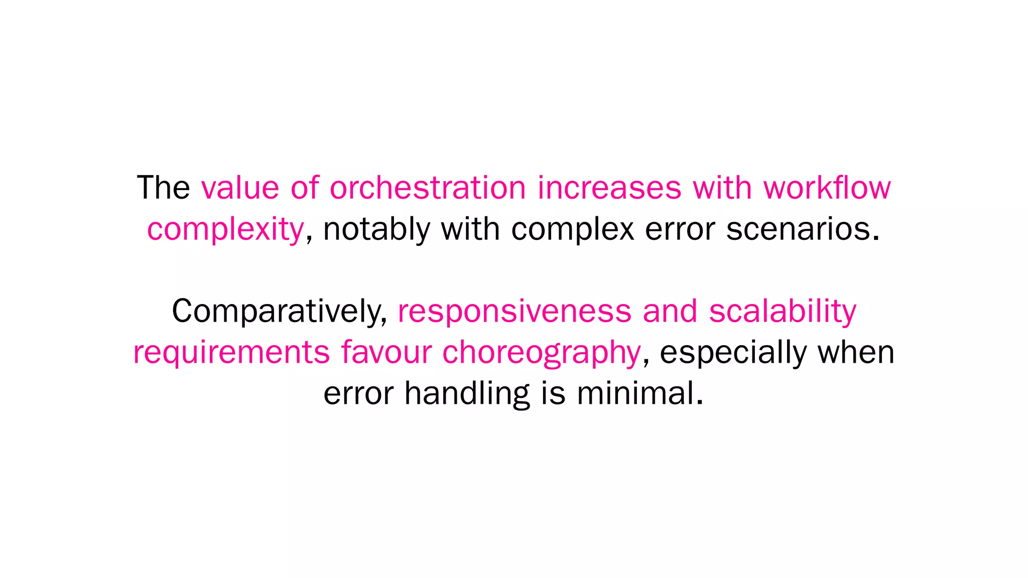 The value of orchestration increases with workﬂow
complexity, notably with complex error scenarios.
Comparatively, responsiveness and scalability
requirements favour choreography, especially when
error handling is minimal.
 