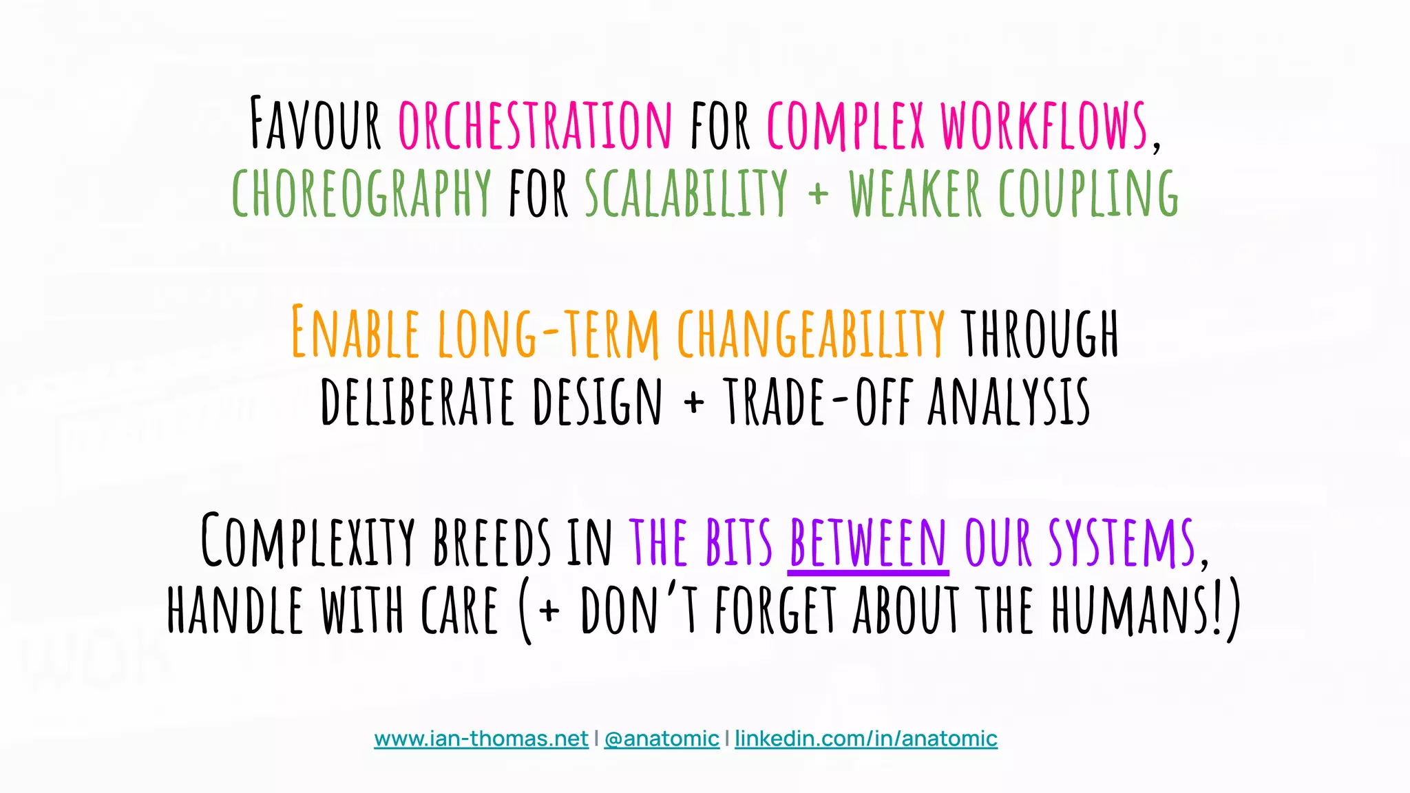 Favour orchestration for complex workﬂows,
choreography for scalability + weaker coupling
Enable long-term changeability through
deliberate design + trade-off analysis
Complexity breeds in the bits between our systems,
handle with care (+ don’t forget about the humans!)
www.ian-thomas.net | @anatomic | linkedin.com/in/anatomic
 