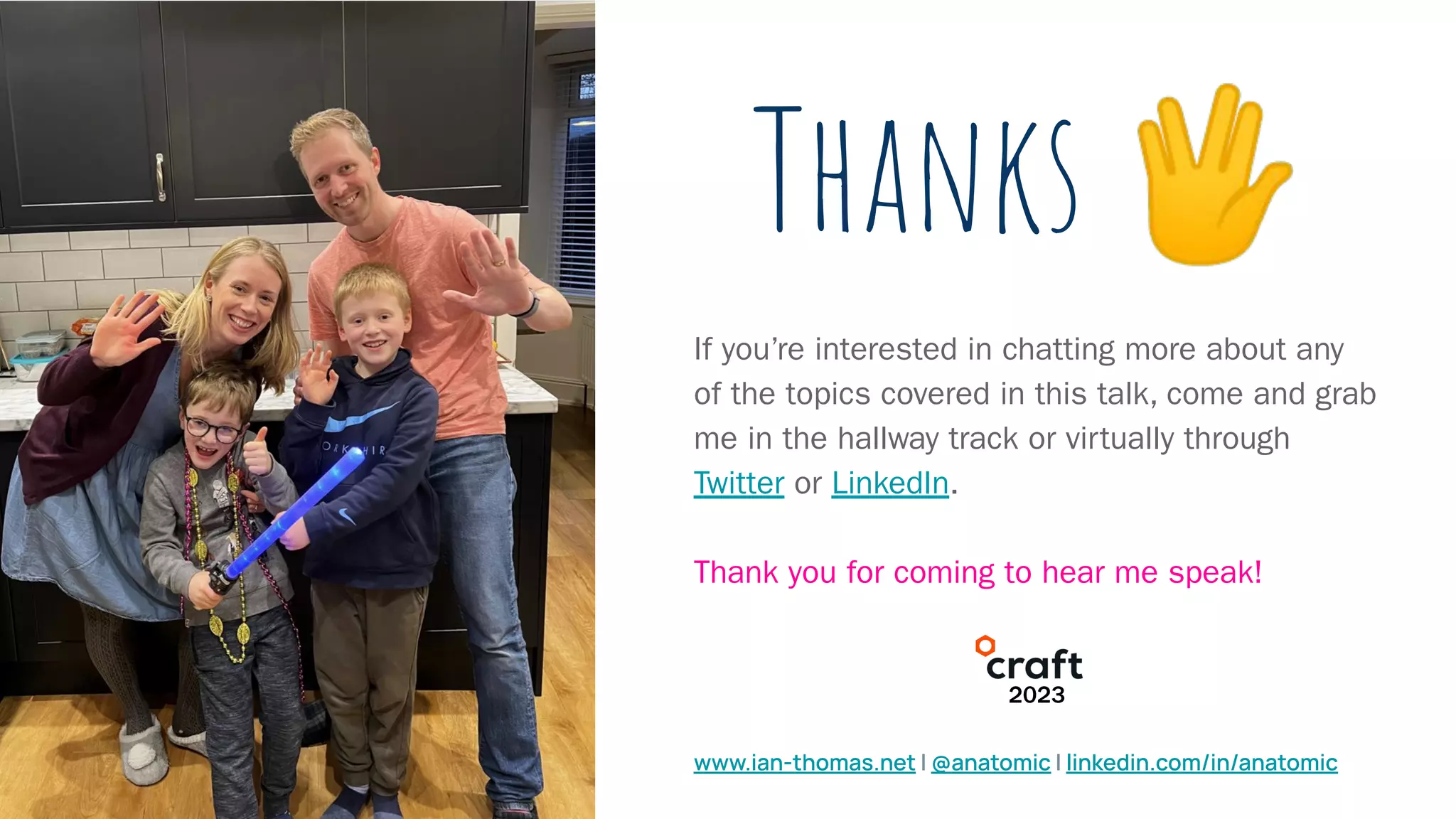 Thanks 🖖
If you’re interested in chatting more about any
of the topics covered in this talk, come and grab
me in the hallway track or virtually through
Twitter or LinkedIn.
Thank you for coming to hear me speak!
www.ian-thomas.net | @anatomic | linkedin.com/in/anatomic
2023
 
