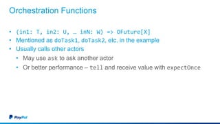 Orchestration Functions
• (in1: T, in2: U, … inN: W) => OFuture[X]
• Mentioned as doTask1, doTask2, etc. in the example
• Usually calls other actors
• May use ask to ask another actor
• Or better performance – tell and receive value with expectOnce
 