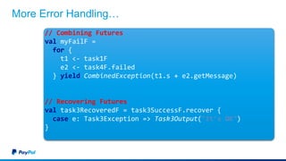 More Error Handling…
// Combining Futures
val myFailF =
for {
t1 <- task1F
e2 <- task4F.failed
} yield CombinedException(t1.s + e2.getMessage)
// Recovering Futures
val task3RecoveredF = task3SuccessF.recover {
case e: Task3Exception => Task3Output("It's OK")
}
 