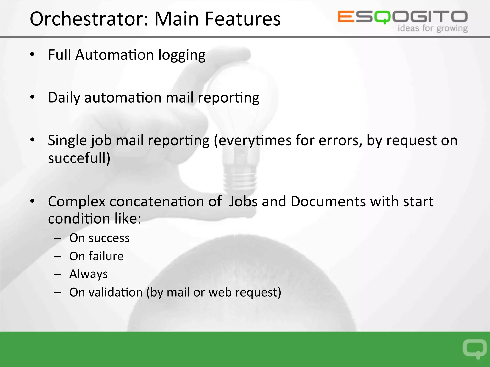 Orchestrator:	Main	Features	
•  Document	automa0ons:	
–  Variable	
–  Filter	
–  Bookmark	
–  Reload	data	
–  Data	reduc0on	
–  Document	save	
–  File	transfer	
–  Object	expor0ng	
–  Qlik	PDF	report	prin0ng	
–  PDF	Banding	report	prin0ng	
–  Excel	Banding	report	prin0ng	
–  EDX	Task	ﬁre	
–  Email	
–  ….	and	more	in	the	future	
 