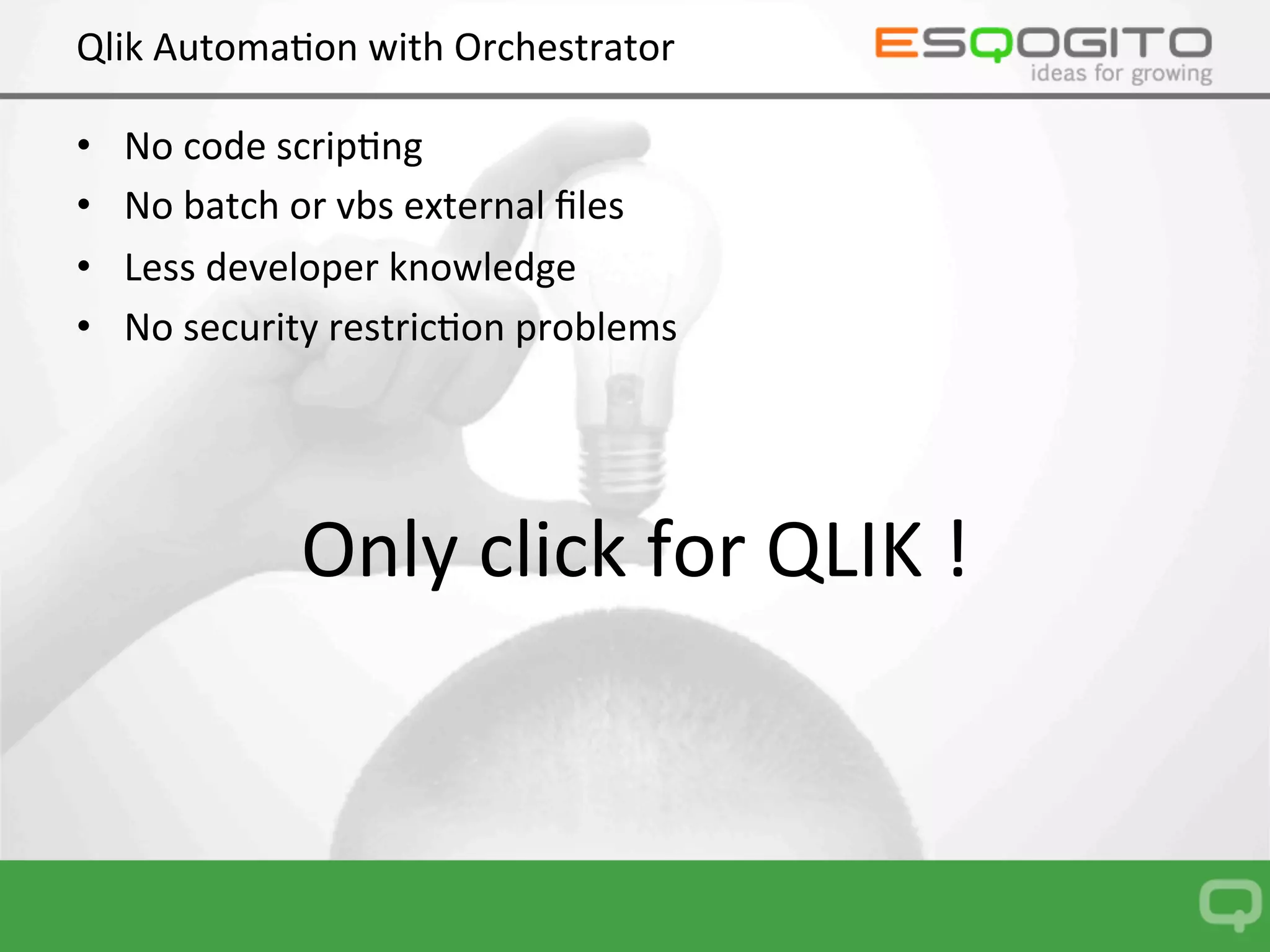 Qlik	Automa0on	with	Orchestrator	
•  No	code	scrip0ng	
•  No	batch	or	vbs	external	ﬁles	
•  Less	developer	knowledge	
•  No	security	restric0on	problems	
	
	
Only	click	for	QLIK	!	
 
